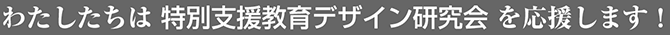 わたしたちは特別支援教育デザイン研究会を応援します！